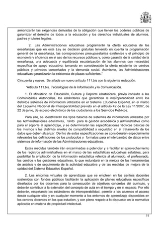 armonizarán las exigencias derivadas de la obligación que tienen los poderes públicos de
garantizar el derecho de todos a la educación y los derechos individuales de alumnos,
padres y tutores legales.
2. Las Administraciones educativas programarán la oferta educativa de las
enseñanzas que en esta Ley se declaran gratuitas teniendo en cuenta la programación
general de la enseñanza, las consignaciones presupuestarias existentes y el principio de
economía y eficiencia en el uso de los recursos públicos y, como garantía de la calidad de la
enseñanza, una adecuada y equilibrada escolarización de los alumnos con necesidad
específica de apoyo educativo, tomando en consideración la oferta existente de centros
públicos y privados concertados y la demanda social. Asimismo, las Administraciones
educativas garantizarán la existencia de plazas suficientes.”
Cincuenta y nueve. Se añade un nuevo artículo 111.bis con la siguiente redacción:
“Artículo 111.bis. Tecnologías de la Información y la Comunicación.
1. El Ministerio de Educación, Cultura y Deporte establecerá, previa consulta a las
Comunidades Autónomas, los estándares que garanticen la interoperabilidad entre los
distintos sistemas de información utilizados en el Sistema Educativo Español, en el marco
del Esquema Nacional de Interoperabilidad previsto en el artículo 42 de la Ley 11/2007, de
22 de junio, de acceso electrónico de los ciudadanos a los Servicios Públicos.
Para ello, se identificarán los tipos básicos de sistemas de información utilizados por
las Administraciones educativas, tanto para la gestión académica y administrativa como
para el soporte al aprendizaje, y se determinarán las especificaciones técnicas básicas de
los mismos y los distintos niveles de compatibilidad y seguridad en el tratamiento de los
datos que deben alcanzar. Dentro de estas especificaciones se considerarán especialmente
relevantes las definiciones de los protocolos y formatos para el intercambio de datos entre
sistemas de información de las Administraciones educativas.
Estas medidas también irán encaminadas a potenciar y a facilitar el aprovechamiento
de los registros administrativos en el marco de las estadísticas educativas estatales, para
posibilitar la ampliación de la información estadística referida al alumnado, el profesorado,
los centros y las gestiones educativas, lo que redundará en la mejora de las herramientas
de análisis y de seguimiento de la actividad educativa y de las medidas de mejora de la
calidad del Sistema Educativo Español.
2. Los entornos virtuales de aprendizaje que se empleen en los centros docentes
sostenidos con fondos públicos facilitarán la aplicación de planes educativos específicos
diseñados por los docentes para la consecución de objetivos concretos del currículo, y
deberán contribuir a la extensión del concepto de aula en el tiempo y en el espacio. Por ello
deberán, respetando los estándares de interoperabilidad, permitir a los alumnos el acceso
desde cualquier sitio y en cualquier momento a los entornos de aprendizaje disponibles en
los centros docentes en los que estudien, y con pleno respeto a lo dispuesto en la normativa
aplicable en materia de propiedad intelectual.

51

 