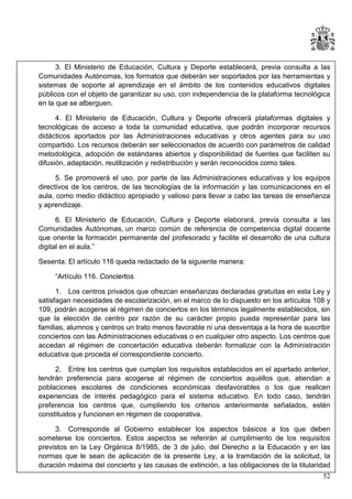 3. El Ministerio de Educación, Cultura y Deporte establecerá, previa consulta a las
Comunidades Autónomas, los formatos que deberán ser soportados por las herramientas y
sistemas de soporte al aprendizaje en el ámbito de los contenidos educativos digitales
públicos con el objeto de garantizar su uso, con independencia de la plataforma tecnológica
en la que se alberguen.
4. El Ministerio de Educación, Cultura y Deporte ofrecerá plataformas digitales y
tecnológicas de acceso a toda la comunidad educativa, que podrán incorporar recursos
didácticos aportados por las Administraciones educativas y otros agentes para su uso
compartido. Los recursos deberán ser seleccionados de acuerdo con parámetros de calidad
metodológica, adopción de estándares abiertos y disponibilidad de fuentes que faciliten su
difusión, adaptación, reutilización y redistribución y serán reconocidos como tales.
5. Se promoverá el uso, por parte de las Administraciones educativas y los equipos
directivos de los centros, de las tecnologías de la información y las comunicaciones en el
aula, como medio didáctico apropiado y valioso para llevar a cabo las tareas de enseñanza
y aprendizaje.
6. El Ministerio de Educación, Cultura y Deporte elaborará, previa consulta a las
Comunidades Autónomas, un marco común de referencia de competencia digital docente
que oriente la formación permanente del profesorado y facilite el desarrollo de una cultura
digital en el aula.”
Sesenta. El artículo 116 queda redactado de la siguiente manera:
“Artículo 116. Conciertos.
1. Los centros privados que ofrezcan enseñanzas declaradas gratuitas en esta Ley y
satisfagan necesidades de escolarización, en el marco de lo dispuesto en los artículos 108 y
109, podrán acogerse al régimen de conciertos en los términos legalmente establecidos, sin
que la elección de centro por razón de su carácter propio pueda representar para las
familias, alumnos y centros un trato menos favorable ni una desventaja a la hora de suscribir
conciertos con las Administraciones educativas o en cualquier otro aspecto. Los centros que
accedan al régimen de concertación educativa deberán formalizar con la Administración
educativa que proceda el correspondiente concierto.
2. Entre los centros que cumplan los requisitos establecidos en el apartado anterior,
tendrán preferencia para acogerse al régimen de conciertos aquéllos que, atiendan a
poblaciones escolares de condiciones económicas desfavorables o los que realicen
experiencias de interés pedagógico para el sistema educativo. En todo caso, tendrán
preferencia los centros que, cumpliendo los criterios anteriormente señalados, estén
constituidos y funcionen en régimen de cooperativa.
3. Corresponde al Gobierno establecer los aspectos básicos a los que deben
someterse los conciertos. Estos aspectos se referirán al cumplimiento de los requisitos
previstos en la Ley Orgánica 8/1985, de 3 de julio, del Derecho a la Educación y en las
normas que le sean de aplicación de la presente Ley, a la tramitación de la solicitud, la
duración máxima del concierto y las causas de extinción, a las obligaciones de la titularidad
52

 