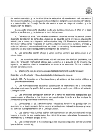 del centro concertado y de la Administración educativa, al sometimiento del concierto al
derecho administrativo, a las singularidades del régimen del profesorado sin relación laboral,
a la constitución del Consejo Escolar del centro al que se otorga el concierto y a la
designación del director.
En concreto, el concierto educativo tendrá una duración mínima de 6 años en el caso
de Educación Primaria, y de 4 años en el resto de los casos.
4. Corresponde a las Comunidades Autónomas dictar las normas necesarias para el
desarrollo del régimen de conciertos educativos, de acuerdo con lo previsto en el presente
artículo y en el marco de lo dispuesto en los artículos 108 y 109. El concierto establecerá los
derechos y obligaciones recíprocas en cuanto a régimen económico, duración, prórroga y
extinción del mismo, número de unidades escolares concertadas y demás condiciones, con
sujeción a las disposiciones reguladoras del régimen de conciertos.
5. Los conciertos podrán afectar a varios centros siempre que pertenezcan a un
mismo titular.
6. Las Administraciones educativas podrán concertar, con carácter preferente, los
ciclos de Formación Profesional Básica que, conforme a lo previsto en la presente ley
orgánica, los centros privados concertados impartan a su alumnado. Dichos conciertos
tendrán carácter general.
7.

El concierto para las enseñanzas postobligatorias tendrá carácter singular.”

Sesenta y uno. El artículo 119 queda redactado de la siguiente manera:
“Artículo 119. Participación en el funcionamiento y el gobierno de los centros públicos y
privados concertados
1. Las Administraciones educativas garantizarán la intervención de la comunidad
educativa en el control y gestión de los centros sostenidos con fondos públicos a través del
Consejo Escolar.
2. Los profesores participarán también en la toma de decisiones pedagógicas que
corresponden al Claustro, a los órganos de coordinación docente y a los equipos de
profesores que impartan clase en el mismo curso.
3. Corresponde a las Administraciones educativas favorecer la participación del
alumnado en el funcionamiento de los centros a través de sus delegados de grupo y curso,
así como de sus representantes en el Consejo Escolar.
4. Los padres y los alumnos podrán participar también en el funcionamiento de los
centros a través de sus asociaciones. Las Administraciones educativas favorecerán la
información y la formación dirigida a ellos.
5. Los centros tendrán al menos los siguientes órganos colegiados, con las funciones
que se indican en esta ley:
53

 