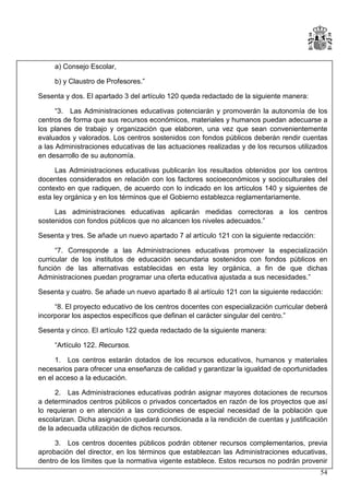 a) Consejo Escolar,
b) y Claustro de Profesores.”
Sesenta y dos. El apartado 3 del artículo 120 queda redactado de la siguiente manera:
“3. Las Administraciones educativas potenciarán y promoverán la autonomía de los
centros de forma que sus recursos económicos, materiales y humanos puedan adecuarse a
los planes de trabajo y organización que elaboren, una vez que sean convenientemente
evaluados y valorados. Los centros sostenidos con fondos públicos deberán rendir cuentas
a las Administraciones educativas de las actuaciones realizadas y de los recursos utilizados
en desarrollo de su autonomía.
Las Administraciones educativas publicarán los resultados obtenidos por los centros
docentes considerados en relación con los factores socioeconómicos y socioculturales del
contexto en que radiquen, de acuerdo con lo indicado en los artículos 140 y siguientes de
esta ley orgánica y en los términos que el Gobierno establezca reglamentariamente.
Las administraciones educativas aplicarán medidas correctoras a los centros
sostenidos con fondos públicos que no alcancen los niveles adecuados.”
Sesenta y tres. Se añade un nuevo apartado 7 al artículo 121 con la siguiente redacción:
“7. Corresponde a las Administraciones educativas promover la especialización
curricular de los institutos de educación secundaria sostenidos con fondos públicos en
función de las alternativas establecidas en esta ley orgánica, a fin de que dichas
Administraciones puedan programar una oferta educativa ajustada a sus necesidades.”
Sesenta y cuatro. Se añade un nuevo apartado 8 al artículo 121 con la siguiente redacción:
“8. El proyecto educativo de los centros docentes con especialización curricular deberá
incorporar los aspectos específicos que definan el carácter singular del centro.”
Sesenta y cinco. El artículo 122 queda redactado de la siguiente manera:
“Artículo 122. Recursos.
1. Los centros estarán dotados de los recursos educativos, humanos y materiales
necesarios para ofrecer una enseñanza de calidad y garantizar la igualdad de oportunidades
en el acceso a la educación.
2. Las Administraciones educativas podrán asignar mayores dotaciones de recursos
a determinados centros públicos o privados concertados en razón de los proyectos que así
lo requieran o en atención a las condiciones de especial necesidad de la población que
escolarizan. Dicha asignación quedará condicionada a la rendición de cuentas y justificación
de la adecuada utilización de dichos recursos.
3. Los centros docentes públicos podrán obtener recursos complementarios, previa
aprobación del director, en los términos que establezcan las Administraciones educativas,
dentro de los límites que la normativa vigente establece. Estos recursos no podrán provenir
54

 