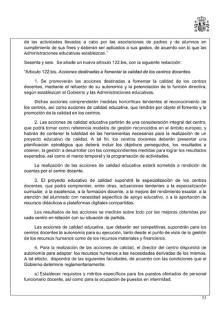 de las actividades llevadas a cabo por las asociaciones de padres y de alumnos en
cumplimiento de sus fines y deberán ser aplicados a sus gastos, de acuerdo con lo que las
Administraciones educativas establezcan.”
Sesenta y seis. Se añade un nuevo artículo 122.bis, con la siguiente redacción:
“Artículo 122.bis. Acciones destinadas a fomentar la calidad de los centros docentes.
1. Se promoverán las acciones destinadas a fomentar la calidad de los centros
docentes, mediante el refuerzo de su autonomía y la potenciación de la función directiva,
según establezcan el Gobierno y las Administraciones educativas.
Dichas acciones comprenderán medidas honoríficas tendentes al reconocimiento de
los centros, así como acciones de calidad educativa, que tendrán por objeto el fomento y la
promoción de la calidad en los centros.
2. Las acciones de calidad educativa partirán de una consideración integral del centro,
que podrá tomar como referencia modelos de gestión reconocidos en el ámbito europeo, y
habrán de contener la totalidad de las herramientas necesarias para la realización de un
proyecto educativo de calidad. A tal fin, los centros docentes deberán presentar una
planificación estratégica que deberá incluir los objetivos perseguidos, los resultados a
obtener, la gestión a desarrollar con las correspondientes medidas para lograr los resultados
esperados, así como el marco temporal y la programación de actividades.
La realización de las acciones de calidad educativa estará sometida a rendición de
cuentas por el centro docente.
3. El proyecto educativo de calidad supondrá la especialización de los centros
docentes, que podrá comprender, entre otras, actuaciones tendentes a la especialización
curricular, a la excelencia, a la formación docente, a la mejora del rendimiento escolar, a la
atención del alumnado con necesidad específica de apoyo educativo, o a la aportación de
recursos didácticos a plataformas digitales compartidas.
Los resultados de las acciones se medirán sobre todo por las mejoras obtenidas por
cada centro en relación con su situación de partida.
Las acciones de calidad educativa, que deberán ser competitivas, supondrán para los
centros docentes la autonomía para su ejecución, tanto desde el punto de vista de la gestión
de los recursos humanos como de los recursos materiales y financieros.
4. Para la realización de las acciones de calidad, el director del centro dispondrá de
autonomía para adaptar los recursos humanos a las necesidades derivadas de los mismos.
A tal efecto, dispondrá de las siguientes facultades, de acuerdo con las condiciones que el
Gobierno determine reglamentariamente:
a) Establecer requisitos y méritos específicos para los puestos ofertados de personal
funcionario docente, así como para la ocupación de puestos en interinidad.

55

 