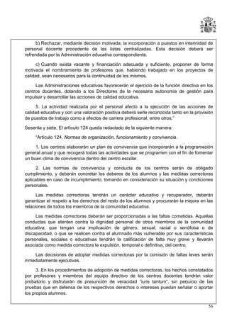 b) Rechazar, mediante decisión motivada, la incorporación a puestos en interinidad de
personal docente procedente de las listas centralizadas. Esta decisión deberá ser
refrendada por la Administración educativa correspondiente.
c) Cuando exista vacante y financiación adecuada y suficiente, proponer de forma
motivada el nombramiento de profesores que, habiendo trabajado en los proyectos de
calidad, sean necesarios para la continuidad de los mismos.
Las Administraciones educativas favorecerán el ejercicio de la función directiva en los
centros docentes, dotando a los Directores de la necesaria autonomía de gestión para
impulsar y desarrollar las acciones de calidad educativa.
5. La actividad realizada por el personal afecto a la ejecución de las acciones de
calidad educativa y con una valoración positiva deberá serle reconocida tanto en la provisión
de puestos de trabajo como a efectos de carrera profesional, entre otros.”
Sesenta y siete. El artículo 124 queda redactado de la siguiente manera:
“Artículo 124. Normas de organización, funcionamiento y convivencia.
1. Los centros elaborarán un plan de convivencia que incorporarán a la programación
general anual y que recogerá todas las actividades que se programen con el fin de fomentar
un buen clima de convivencia dentro del centro escolar.
2. Las normas de convivencia y conducta de los centros serán de obligado
cumplimiento, y deberán concretar los deberes de los alumnos y las medidas correctoras
aplicables en caso de incumplimiento, tomando en consideración su situación y condiciones
personales.
Las medidas correctoras tendrán un carácter educativo y recuperador, deberán
garantizar el respeto a los derechos del resto de los alumnos y procurarán la mejora en las
relaciones de todos los miembros de la comunidad educativa.
Las medidas correctoras deberán ser proporcionadas a las faltas cometidas. Aquellas
conductas que atenten contra la dignidad personal de otros miembros de la comunidad
educativa, que tengan una implicación de género, sexual, racial o xenófoba o de
discapacidad, o que se realicen contra el alumnado más vulnerable por sus características
personales, sociales o educativas tendrán la calificación de falta muy grave y llevarán
asociada como medida correctora la expulsión, temporal o definitiva, del centro.
Las decisiones de adoptar medidas correctoras por la comisión de faltas leves serán
inmediatamente ejecutivas.
3. En los procedimientos de adopción de medidas correctoras, los hechos constatados
por profesores y miembros del equipo directivo de los centros docentes tendrán valor
probatorio y disfrutarán de presunción de veracidad “iuris tantum”, sin perjuicio de las
pruebas que en defensa de los respectivos derechos o intereses puedan señalar o aportar
los propios alumnos.
56

 