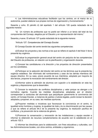 4. Las Administraciones educativas facilitarán que los centros, en el marco de su
autonomía, puedan elaborar sus propias normas de organización y funcionamiento.”
Sesenta y ocho. El párrafo d) del apartado 1 del artículo 126 queda redactado de la
siguiente manera:
“d) Un número de profesores que no podrá ser inferior a un tercio del total de los
componentes del Consejo, elegidos por el Claustro y en representación del mismo.”
Sesenta y nueve. El artículo 127 queda redactado de la siguiente manera:
“Artículo 127. Competencias del Consejo Escolar.
El Consejo Escolar del centro tendrá las siguientes competencias:
a) Evaluar los proyectos y las normas a los que se refiere el capítulo II del título V de la
presente ley orgánica.
b) Evaluar la programación general anual del centro sin perjuicio de las competencias
del Claustro de profesores, en relación con la planificación y organización docente.
c) Conocer las candidaturas a la dirección y los proyectos de dirección presentados
por los candidatos.
d) Participar en la selección del director del centro en los términos que la presente ley
orgánica establece. Ser informado del nombramiento y cese de los demás miembros del
equipo directivo. En su caso, previo acuerdo de sus miembros, adoptado por mayoría de
dos tercios, proponer la revocación del nombramiento del director.
e) Informar sobre la admisión de alumnos con sujeción a lo establecido en esta ley
orgánica y disposiciones que la desarrollen.
f) Conocer la resolución de conflictos disciplinarios y velar porque se atengan a la
normativa vigente. Cuando las medidas disciplinarias adoptadas por el director
correspondan a conductas del alumnado que perjudiquen gravemente la convivencia del
centro, el Consejo Escolar, a instancia de padres o tutores legales, podrá revisar la decisión
adoptada y proponer, en su caso, las medidas oportunas.
g) Proponer medidas e iniciativas que favorezcan la convivencia en el centro, la
igualdad entre hombres y mujeres, la igualdad de trato y la no discriminación por las causas
a que se refiere el artículo 84.3 de la presente ley orgánica, la resolución pacífica de
conflictos, y la prevención de la violencia de género.
h) Promover la conservación y renovación de las instalaciones y equipo escolar e
informar la obtención de recursos complementarios de acuerdo con lo establecido en el
artículo 122.3.
i) Informar las directrices para la colaboración, con fines educativos y culturales, con
las Administraciones locales, con otros centros, entidades y organismos.
57

 