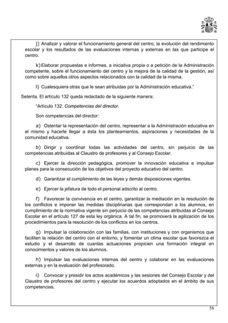 j) Analizar y valorar el funcionamiento general del centro, la evolución del rendimiento
escolar y los resultados de las evaluaciones internas y externas en las que participe el
centro.
k) Elaborar propuestas e informes, a iniciativa propia o a petición de la Administración
competente, sobre el funcionamiento del centro y la mejora de la calidad de la gestión, así
como sobre aquellos otros aspectos relacionados con la calidad de la misma.
l) Cualesquiera otras que le sean atribuidas por la Administración educativa.”
Setenta. El artículo 132 queda redactado de la siguiente manera:
“Artículo 132. Competencias del director.
Son competencias del director:
a) Ostentar la representación del centro, representar a la Administración educativa en
el mismo y hacerle llegar a ésta los planteamientos, aspiraciones y necesidades de la
comunidad educativa.
b) Dirigir y coordinar todas las actividades del centro, sin perjuicio de las
competencias atribuidas al Claustro de profesores y al Consejo Escolar.
c) Ejercer la dirección pedagógica, promover la innovación educativa e impulsar
planes para la consecución de los objetivos del proyecto educativo del centro.
d) Garantizar el cumplimiento de las leyes y demás disposiciones vigentes.
e) Ejercer la jefatura de todo el personal adscrito al centro.
f) Favorecer la convivencia en el centro, garantizar la mediación en la resolución de
los conflictos e imponer las medidas disciplinarias que correspondan a los alumnos, en
cumplimiento de la normativa vigente sin perjuicio de las competencias atribuidas al Consejo
Escolar en el artículo 127 de esta ley orgánica. A tal fin, se promoverá la agilización de los
procedimientos para la resolución de los conflictos en los centros.
g) Impulsar la colaboración con las familias, con instituciones y con organismos que
faciliten la relación del centro con el entorno, y fomentar un clima escolar que favorezca el
estudio y el desarrollo de cuantas actuaciones propicien una formación integral en
conocimientos y valores de los alumnos.
h) Impulsar las evaluaciones internas del centro y colaborar en las evaluaciones
externas y en la evaluación del profesorado.
i) Convocar y presidir los actos académicos y las sesiones del Consejo Escolar y del
Claustro de profesores del centro y ejecutar los acuerdos adoptados en el ámbito de sus
competencias.

58

 