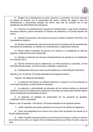 j) Realizar las contrataciones de obras, servicios y suministros, así como autorizar
los gastos de acuerdo con el presupuesto del centro, ordenar los pagos y visar las
certificaciones y documentos oficiales del centro, todo ello de acuerdo con lo que
establezcan las Administraciones educativas.
k) Proponer a la Administración educativa el nombramiento y cese de los miembros
del equipo directivo, previa información al Claustro de profesores y al Consejo Escolar del
centro.
l) Aprobar los proyectos y las normas a los que se refiere el capítulo II del título V de
la presente ley orgánica.
m) Aprobar la programación general anual del centro sin perjuicio de las competencias
del Claustro de profesores, en relación con la planificación y organización docente.
n) Decidir sobre la admisión de alumnos con sujeción a lo establecido en esta ley
orgánica y disposiciones que la desarrollen.
o) Aprobar la obtención de recursos complementarios de acuerdo con lo establecido
en el artículo 122.3.
p) Fijar las directrices para la colaboración, con fines educativos y culturales, con las
Administraciones locales, con otros centros, entidades y organismos.
q) Cualesquiera otras que le sean encomendadas por la Administración educativa.”
Setenta y uno. El artículo 133 queda redactado de la siguiente manera:
“Artículo 133. Selección del director
1. La selección del director se realizará mediante un proceso en el que participen la
comunidad educativa y la Administración educativa.
2. La selección y nombramiento de directores de los centros públicos se efectuará
mediante concurso de méritos entre profesores funcionarios de carrera que impartan alguna
de las enseñanzas encomendadas al centro.
3. La selección se realizará de conformidad con los principios de igualdad,
publicidad, mérito y capacidad.”
Setenta y dos. El apartado 1 del artículo 134 queda redactado de la siguiente manera:
“1.

Serán requisitos para poder participar en el concurso de méritos los siguientes:

a) Tener una antigüedad de al menos cinco años como funcionario de carrera en la
función pública docente.
b) Haber impartido docencia directa como funcionario de carrera, durante un período
de al menos cinco años, en alguna de las enseñanzas de las que ofrece el centro a que se
opta.
59

 