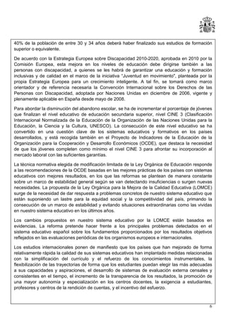 40% de la población de entre 30 y 34 años deberá haber finalizado sus estudios de formación
superior o equivalente.
De acuerdo con la Estrategia Europea sobre Discapacidad 2010-2020, aprobada en 2010 por la
Comisión Europea, esta mejora en los niveles de educación debe dirigirse también a las
personas con discapacidad, a quienes se les habrá de garantizar una educación y formación
inclusivas y de calidad en el marco de la iniciativa “Juventud en movimiento", planteada por la
propia Estrategia Europea para un crecimiento inteligente. A tal fin, se tomará como marco
orientador y de referencia necesaria la Convención Internacional sobre los Derechos de las
Personas con Discapacidad, adoptada por Naciones Unidas en diciembre de 2006, vigente y
plenamente aplicable en España desde mayo de 2008.
Para abordar la disminución del abandono escolar, se ha de incrementar el porcentaje de jóvenes
que finalizan el nivel educativo de educación secundaria superior, nivel CINE 3 (Clasificación
Internacional Normalizada de la Educación de la Organización de las Naciones Unidas para la
Educación, la Ciencia y la Cultura, UNESCO). La consecución de este nivel educativo se ha
convertido en una cuestión clave de los sistemas educativos y formativos en los países
desarrollados, y está recogida también en el Proyecto de Indicadores de la Educación de la
Organización para la Cooperación y Desarrollo Económicos (OCDE), que destaca la necesidad
de que los jóvenes completen como mínimo el nivel CINE 3 para afrontar su incorporación al
mercado laboral con las suficientes garantías.
La técnica normativa elegida de modificación limitada de la Ley Orgánica de Educación responde
a las recomendaciones de la OCDE basadas en las mejores prácticas de los países con sistemas
educativos con mejores resultados, en los que las reformas se plantean de manera constante
sobre un marco de estabilidad general según se van detectando insuficiencias o surgen nuevas
necesidades. La propuesta de la Ley Orgánica para la Mejora de la Calidad Educativa (LOMCE)
surge de la necesidad de dar respuesta a problemas concretos de nuestro sistema educativo que
están suponiendo un lastre para la equidad social y la competitividad del país, primando la
consecución de un marco de estabilidad y evitando situaciones extraordinarias como las vividas
en nuestro sistema educativo en los últimos años.
Los cambios propuestos en nuestro sistema educativo por la LOMCE están basados en
evidencias. La reforma pretende hacer frente a los principales problemas detectados en el
sistema educativo español sobre los fundamentos proporcionados por los resultados objetivos
reflejados en las evaluaciones periódicas de los organismos europeos e internacionales.
Los estudios internacionales ponen de manifiesto que los países que han mejorado de forma
relativamente rápida la calidad de sus sistemas educativos han implantado medidas relacionadas
con la simplificación del currículo y el refuerzo de los conocimientos instrumentales, la
flexibilización de las trayectorias de forma que los estudiantes puedan elegir las más adecuadas
a sus capacidades y aspiraciones, el desarrollo de sistemas de evaluación externa censales y
consistentes en el tiempo, el incremento de la transparencia de los resultados, la promoción de
una mayor autonomía y especialización en los centros docentes, la exigencia a estudiantes,
profesores y centros de la rendición de cuentas, y el incentivo del esfuerzo.

6

 