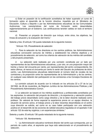 c) Estar en posesión de la certificación acreditativa de haber superado un curso de
formación sobre el desarrollo de la función directiva, impartido por el Ministerio de
Educación, Cultura y Deporte o por las Administraciones educativas de las Comunidades
Autónomas. Las características del curso de formación serán desarrolladas
reglamentariamente por el Gobierno. Las certificaciones tendrán validez en todo el territorio
nacional.
d) Presentar un proyecto de dirección que incluya, entre otros, los objetivos, las
líneas de actuación y la evaluación del mismo.”
Setenta y tres. El artículo 135 queda redactado de la siguiente manera:
“Artículo 135. Procedimiento de selección
1. Para la selección de los directores en los centros públicos, las Administraciones
educativas convocarán concurso de méritos y establecerán los criterios objetivos y el
procedimiento de selección, así como los criterios de valoración de los méritos del candidato
y del proyecto presentado.
2.
La selección será realizada por una comisión constituida por un lado por
representantes de las Administraciones educativas, y por otro, en una proporción mayor del
treinta y menor del cincuenta por ciento, por representantes del centro correspondiente. De
estos últimos, al menos el cincuenta por ciento lo serán del Claustro de profesores de dicho
centro. Las Administraciones educativas determinarán el número total de vocales de las
comisiones y la proporción entre los representantes de la Administración y de los centros;
en cualquier caso deberán dar participación en las comisiones a los Consejos Escolares de
los centros.
La comisión actuará de acuerdo con lo indicado en los artículos 22 a 27 de la Ley
30/1992, de 26 de noviembre, de Régimen Jurídico de las Administraciones Públicas y del
Procedimiento Administrativo Común.
3. La selección se basará en los méritos académicos y profesionales acreditados por
los aspirantes, la valoración del proyecto de dirección, y la experiencia y valoración positiva
del trabajo previo desarrollado como cargo directivo y de la labor docente realizada como
profesor. Se valorará de forma especial la experiencia previa en un equipo directivo, la
situación de servicio activo, el trabajo previo y la labor docentes desarrolladas en el centro
cuya dirección se solicita, así como en su caso haber participado con una valoración
positiva en el desarrollo de las acciones de calidad educativa reguladas en el apartado 4 del
artículo 122 de esta ley orgánica, o en experiencias similares.”
Setenta y cuatro. El artículo 136 queda redactado de la siguiente manera:
“Artículo 136. Nombramiento.
1. La Administración educativa nombrará director del centro que corresponda, por un
período de cuatro años, al aspirante que haya sido seleccionado en el procedimiento de
selección.
60

 