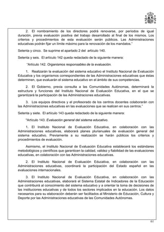 2. El nombramiento de los directores podrá renovarse, por períodos de igual
duración, previa evaluación positiva del trabajo desarrollado al final de los mismos. Los
criterios y procedimientos de esta evaluación serán públicos. Las Administraciones
educativas podrán fijar un límite máximo para la renovación de los mandatos.”
Setenta y cinco. Se suprime el apartado 2 del artículo 140.
Setenta y seis. El artículo 142 queda redactado de la siguiente manera:
“Artículo 142. Organismos responsables de la evaluación.
1. Realizarán la evaluación del sistema educativo el Instituto Nacional de Evaluación
Educativa y los organismos correspondientes de las Administraciones educativas que éstas
determinen, que evaluarán el sistema educativo en el ámbito de sus competencias.
2. El Gobierno, previa consulta a las Comunidades Autónomas, determinará la
estructura y funciones del Instituto Nacional de Evaluación Educativa, en el que se
garantizará la participación de las Administraciones educativas.
3. Los equipos directivos y el profesorado de los centros docentes colaborarán con
las Administraciones educativas en las evaluaciones que se realicen en sus centros.”
Setenta y siete. El artículo 143 queda redactado de la siguiente manera:
"Artículo 143. Evaluación general del sistema educativo.
1. El Instituto Nacional de Evaluación Educativa, en colaboración con las
Administraciones educativas, elaborará planes plurianuales de evaluación general del
sistema educativo. Previamente a su realización se harán públicos los criterios y
procedimientos de evaluación.
Asimismo, el Instituto Nacional de Evaluación Educativa establecerá los estándares
metodológicos y científicos que garanticen la calidad, validez y fiabilidad de las evaluaciones
educativas, en colaboración con las Administraciones educativas.
2. El Instituto Nacional de Evaluación Educativa, en colaboración con las
Administraciones educativas, coordinará la participación del Estado español en las
evaluaciones internacionales.
3. El Instituto Nacional de Evaluación Educativa, en colaboración con las
Administraciones educativas, elaborará el Sistema Estatal de Indicadores de la Educación
que contribuirá al conocimiento del sistema educativo y a orientar la toma de decisiones de
las instituciones educativas y de todos los sectores implicados en la educación. Los datos
necesarios para su elaboración deberán ser facilitados al Ministerio de Educación, Cultura y
Deporte por las Administraciones educativas de las Comunidades Autónomas.

61

 