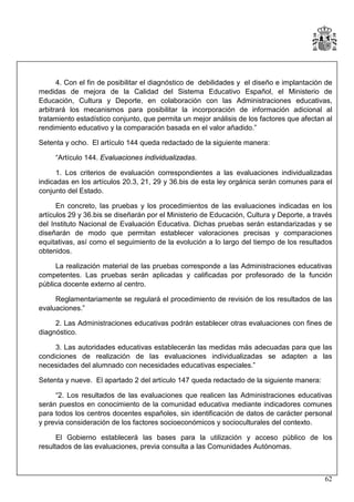 4. Con el fin de posibilitar el diagnóstico de debilidades y el diseño e implantación de
medidas de mejora de la Calidad del Sistema Educativo Español, el Ministerio de
Educación, Cultura y Deporte, en colaboración con las Administraciones educativas,
arbitrará los mecanismos para posibilitar la incorporación de información adicional al
tratamiento estadístico conjunto, que permita un mejor análisis de los factores que afectan al
rendimiento educativo y la comparación basada en el valor añadido.”
Setenta y ocho. El artículo 144 queda redactado de la siguiente manera:
“Artículo 144. Evaluaciones individualizadas.
1. Los criterios de evaluación correspondientes a las evaluaciones individualizadas
indicadas en los artículos 20.3, 21, 29 y 36.bis de esta ley orgánica serán comunes para el
conjunto del Estado.
En concreto, las pruebas y los procedimientos de las evaluaciones indicadas en los
artículos 29 y 36.bis se diseñarán por el Ministerio de Educación, Cultura y Deporte, a través
del Instituto Nacional de Evaluación Educativa. Dichas pruebas serán estandarizadas y se
diseñarán de modo que permitan establecer valoraciones precisas y comparaciones
equitativas, así como el seguimiento de la evolución a lo largo del tiempo de los resultados
obtenidos.
La realización material de las pruebas corresponde a las Administraciones educativas
competentes. Las pruebas serán aplicadas y calificadas por profesorado de la función
pública docente externo al centro.
Reglamentariamente se regulará el procedimiento de revisión de los resultados de las
evaluaciones.”
2. Las Administraciones educativas podrán establecer otras evaluaciones con fines de
diagnóstico.
3. Las autoridades educativas establecerán las medidas más adecuadas para que las
condiciones de realización de las evaluaciones individualizadas se adapten a las
necesidades del alumnado con necesidades educativas especiales.”
Setenta y nueve. El apartado 2 del artículo 147 queda redactado de la siguiente manera:
“2. Los resultados de las evaluaciones que realicen las Administraciones educativas
serán puestos en conocimiento de la comunidad educativa mediante indicadores comunes
para todos los centros docentes españoles, sin identificación de datos de carácter personal
y previa consideración de los factores socioeconómicos y socioculturales del contexto.
El Gobierno establecerá las bases para la utilización y acceso público de los
resultados de las evaluaciones, previa consulta a las Comunidades Autónomas.

62

 