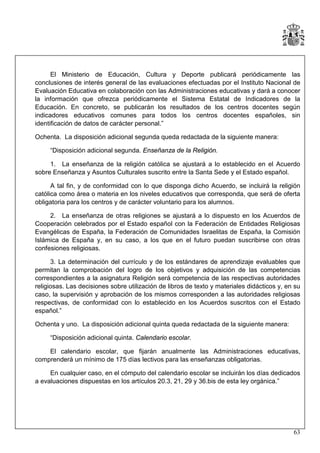 El Ministerio de Educación, Cultura y Deporte publicará periódicamente las
conclusiones de interés general de las evaluaciones efectuadas por el Instituto Nacional de
Evaluación Educativa en colaboración con las Administraciones educativas y dará a conocer
la información que ofrezca periódicamente el Sistema Estatal de Indicadores de la
Educación. En concreto, se publicarán los resultados de los centros docentes según
indicadores educativos comunes para todos los centros docentes españoles, sin
identificación de datos de carácter personal.”
Ochenta. La disposición adicional segunda queda redactada de la siguiente manera:
“Disposición adicional segunda. Enseñanza de la Religión.
1. La enseñanza de la religión católica se ajustará a lo establecido en el Acuerdo
sobre Enseñanza y Asuntos Culturales suscrito entre la Santa Sede y el Estado español.
A tal fin, y de conformidad con lo que disponga dicho Acuerdo, se incluirá la religión
católica como área o materia en los niveles educativos que corresponda, que será de oferta
obligatoria para los centros y de carácter voluntario para los alumnos.
2. La enseñanza de otras religiones se ajustará a lo dispuesto en los Acuerdos de
Cooperación celebrados por el Estado español con la Federación de Entidades Religiosas
Evangélicas de España, la Federación de Comunidades Israelitas de España, la Comisión
Islámica de España y, en su caso, a los que en el futuro puedan suscribirse con otras
confesiones religiosas.
3. La determinación del currículo y de los estándares de aprendizaje evaluables que
permitan la comprobación del logro de los objetivos y adquisición de las competencias
correspondientes a la asignatura Religión será competencia de las respectivas autoridades
religiosas. Las decisiones sobre utilización de libros de texto y materiales didácticos y, en su
caso, la supervisión y aprobación de los mismos corresponden a las autoridades religiosas
respectivas, de conformidad con lo establecido en los Acuerdos suscritos con el Estado
español.”
Ochenta y uno. La disposición adicional quinta queda redactada de la siguiente manera:
“Disposición adicional quinta. Calendario escolar.
El calendario escolar, que fijarán anualmente las Administraciones educativas,
comprenderá un mínimo de 175 días lectivos para las enseñanzas obligatorias.
En cualquier caso, en el cómputo del calendario escolar se incluirán los días dedicados
a evaluaciones dispuestas en los artículos 20.3, 21, 29 y 36.bis de esta ley orgánica.”

63

 