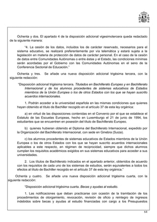 Ochenta y dos. El apartado 4 de la disposición adicional vigesimotercera queda redactado
de la siguiente manera:
“4. La cesión de los datos, incluidos los de carácter reservado, necesarios para el
sistema educativo, se realizará preferentemente por vía telemática y estará sujeta a la
legislación en materia de protección de datos de carácter personal. En el caso de la cesión
de datos entre Comunidades Autónomas o entre éstas y el Estado, las condiciones mínimas
serán acordadas por el Gobierno con las Comunidades Autónomas en el seno de la
Conferencia Sectorial de Educación.”
Ochenta y tres.
siguiente redacción:

Se añade una nueva disposición adicional trigésima tercera, con la

“Disposición adicional trigésima tercera. Titulados en Bachillerato Europeo y en Bachillerato
Internacional y de los alumnos procedentes de sistemas educativos de Estados
miembros de la Unión Europea o los de otros Estados con los que se hayan suscrito
acuerdos internacionales.
1. Podrán acceder a la universidad española en las mismas condiciones que quienes
hayan obtenido el título de Bachiller recogido en el artículo 37 de esta ley orgánica:
a) en virtud de las disposiciones contenidas en el Convenio por el que se establece el
Estatuto de las Escuelas Europeas, hecho en Luxemburgo el 21 de junio de 1994, los
estudiantes que se encuentren en posesión del título de Bachillerato Europeo.
b) quienes hubieran obtenido el Diploma del Bachillerato Internacional, expedido por
la Organización del Bachillerato Internacional, con sede en Ginebra (Suiza).
c) los alumnos procedentes de sistemas educativos de Estados miembros de la Unión
Europea o los de otros Estados con los que se hayan suscrito acuerdos internacionales
aplicables a este respecto, en régimen de reciprocidad, siempre que dichos alumnos
cumplan los requisitos académicos exigidos en sus sistemas educativos para acceder a sus
universidades.
2. Los títulos de Bachillerato indicados en el apartado anterior, obtenidos de acuerdo
con los requisitos de cada uno de los sistemas de estudios, serán equivalentes a todos los
efectos al título de Bachiller recogido en el artículo 37 de esta ley orgánica.”
Ochenta y cuatro.
siguiente redacción:

Se añade una nueva disposición adicional trigésima cuarta, con la

“Disposición adicional trigésima cuarta. Becas y ayudas al estudio.
1. Las notificaciones que deban practicarse con ocasión de la tramitación de los
procedimientos de otorgamiento, revocación, revisión de oficio y reintegro de ingresos
indebidos sobre becas y ayudas al estudio financiadas con cargo a los Presupuestos
64

 