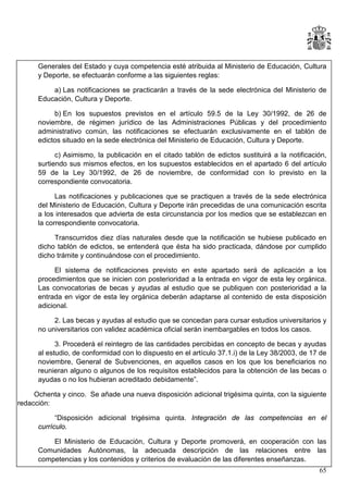Generales del Estado y cuya competencia esté atribuida al Ministerio de Educación, Cultura
y Deporte, se efectuarán conforme a las siguientes reglas:
a) Las notificaciones se practicarán a través de la sede electrónica del Ministerio de
Educación, Cultura y Deporte.
b) En los supuestos previstos en el artículo 59.5 de la Ley 30/1992, de 26 de
noviembre, de régimen jurídico de las Administraciones Públicas y del procedimiento
administrativo común, las notificaciones se efectuarán exclusivamente en el tablón de
edictos situado en la sede electrónica del Ministerio de Educación, Cultura y Deporte.
c) Asimismo, la publicación en el citado tablón de edictos sustituirá a la notificación,
surtiendo sus mismos efectos, en los supuestos establecidos en el apartado 6 del artículo
59 de la Ley 30/1992, de 26 de noviembre, de conformidad con lo previsto en la
correspondiente convocatoria.
Las notificaciones y publicaciones que se practiquen a través de la sede electrónica
del Ministerio de Educación, Cultura y Deporte irán precedidas de una comunicación escrita
a los interesados que advierta de esta circunstancia por los medios que se establezcan en
la correspondiente convocatoria.
Transcurridos diez días naturales desde que la notificación se hubiese publicado en
dicho tablón de edictos, se entenderá que ésta ha sido practicada, dándose por cumplido
dicho trámite y continuándose con el procedimiento.
El sistema de notificaciones previsto en este apartado será de aplicación a los
procedimientos que se inicien con posterioridad a la entrada en vigor de esta ley orgánica.
Las convocatorias de becas y ayudas al estudio que se publiquen con posterioridad a la
entrada en vigor de esta ley orgánica deberán adaptarse al contenido de esta disposición
adicional.
2. Las becas y ayudas al estudio que se concedan para cursar estudios universitarios y
no universitarios con validez académica oficial serán inembargables en todos los casos.
3. Procederá el reintegro de las cantidades percibidas en concepto de becas y ayudas
al estudio, de conformidad con lo dispuesto en el artículo 37.1.i) de la Ley 38/2003, de 17 de
noviembre, General de Subvenciones, en aquellos casos en los que los beneficiarios no
reunieran alguno o algunos de los requisitos establecidos para la obtención de las becas o
ayudas o no los hubieran acreditado debidamente”.
Ochenta y cinco. Se añade una nueva disposición adicional trigésima quinta, con la siguiente
redacción:
“Disposición adicional trigésima quinta. Integración de las competencias en el
currículo.
El Ministerio de Educación, Cultura y Deporte promoverá, en cooperación con las
Comunidades Autónomas, la adecuada descripción de las relaciones entre las
competencias y los contenidos y criterios de evaluación de las diferentes enseñanzas.
65

 