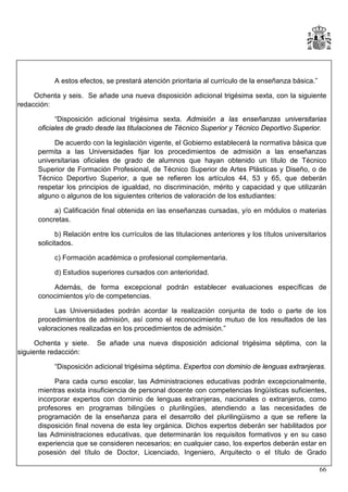A estos efectos, se prestará atención prioritaria al currículo de la enseñanza básica.”
Ochenta y seis. Se añade una nueva disposición adicional trigésima sexta, con la siguiente
redacción:
“Disposición adicional trigésima sexta. Admisión a las enseñanzas universitarias
oficiales de grado desde las titulaciones de Técnico Superior y Técnico Deportivo Superior.
De acuerdo con la legislación vigente, el Gobierno establecerá la normativa básica que
permita a las Universidades fijar los procedimientos de admisión a las enseñanzas
universitarias oficiales de grado de alumnos que hayan obtenido un título de Técnico
Superior de Formación Profesional, de Técnico Superior de Artes Plásticas y Diseño, o de
Técnico Deportivo Superior, a que se refieren los artículos 44, 53 y 65, que deberán
respetar los principios de igualdad, no discriminación, mérito y capacidad y que utilizarán
alguno o algunos de los siguientes criterios de valoración de los estudiantes:
a) Calificación final obtenida en las enseñanzas cursadas, y/o en módulos o materias
concretas.
b) Relación entre los currículos de las titulaciones anteriores y los títulos universitarios
solicitados.
c) Formación académica o profesional complementaria.
d) Estudios superiores cursados con anterioridad.
Además, de forma excepcional podrán establecer evaluaciones específicas de
conocimientos y/o de competencias.
Las Universidades podrán acordar la realización conjunta de todo o parte de los
procedimientos de admisión, así como el reconocimiento mutuo de los resultados de las
valoraciones realizadas en los procedimientos de admisión.”
Ochenta y siete.
siguiente redacción:

Se añade una nueva disposición adicional trigésima séptima, con la

“Disposición adicional trigésima séptima. Expertos con dominio de lenguas extranjeras.
Para cada curso escolar, las Administraciones educativas podrán excepcionalmente,
mientras exista insuficiencia de personal docente con competencias lingüísticas suficientes,
incorporar expertos con dominio de lenguas extranjeras, nacionales o extranjeros, como
profesores en programas bilingües o plurilingües, atendiendo a las necesidades de
programación de la enseñanza para el desarrollo del plurilingüismo a que se refiere la
disposición final novena de esta ley orgánica. Dichos expertos deberán ser habilitados por
las Administraciones educativas, que determinarán los requisitos formativos y en su caso
experiencia que se consideren necesarios; en cualquier caso, los expertos deberán estar en
posesión del título de Doctor, Licenciado, Ingeniero, Arquitecto o el título de Grado
66

 