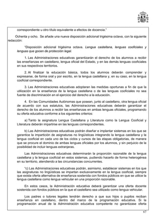 correspondiente u otro título equivalente a efectos de docencia.”
Ochenta y ocho. Se añade una nueva disposición adicional trigésima octava, con la siguiente
redacción:
“Disposición adicional trigésima octava. Lengua castellana, lenguas cooficiales y
lenguas que gocen de protección legal.
1. Las Administraciones educativas garantizarán el derecho de los alumnos a recibir
las enseñanzas en castellano, lengua oficial del Estado, y en las demás lenguas cooficiales
en sus respectivos territorios.
2. Al finalizar la educación básica, todos los alumnos deberán comprender y
expresarse, de forma oral y por escrito, en la lengua castellana y, en su caso, en la lengua
cooficial correspondiente.
3. Las Administraciones educativas adoptaran las medidas oportunas a fin de que la
utilización en la enseñanza de la lengua castellana o de las lenguas cooficiales no sea
fuente de discriminación en el ejercicio del derecho a la educación.
4. En las Comunidades Autónomas que posean, junto al castellano, otra lengua oficial
de acuerdo con sus estatutos, las Administraciones educativas deberán garantizar el
derecho de los alumnos a recibir las enseñanzas en ambas lenguas oficiales, programando
su oferta educativa conforme a los siguientes criterios:
a) Tanto la asignatura Lengua Castellana y Literatura como la Lengua Cooficial y
Literatura deberán impartirse en las lenguas correspondientes.
b) Las Administraciones educativas podrán diseñar e implantar sistemas en los que se
garantice la impartición de asignaturas no lingüísticas integrando la lengua castellana y la
lengua cooficial en cada uno de los ciclos y cursos de las etapas obligatorias, de manera
que se procure el dominio de ambas lenguas oficiales por los alumnos, y sin perjuicio de la
posibilidad de incluir lenguas extranjeras.
Las Administraciones educativas determinarán la proporción razonable de la lengua
castellana y la lengua cooficial en estos sistemas, pudiendo hacerlo de forma heterogénea
en su territorio, atendiendo a las circunstancias concurrentes.
“c) Las Administraciones educativas podrán, asimismo, establecer sistemas en los que
las asignaturas no lingüísticas se impartan exclusivamente en la lengua cooficial, siempre
que exista oferta alternativa de enseñanza sostenida con fondos públicos en que se utilice la
lengua castellana como lengua vehicular en una proporción razonable.
En estos casos, la Administración educativa deberá garantizar una oferta docente
sostenida con fondos públicos en la que el castellano sea utilizado como lengua vehicular.
Los padres o tutores legales tendrán derecho a que sus hijos o pupilos reciban
enseñanza en castellano, dentro del marco de la programación educativa. Si la
programación anual de la Administración educativa competente no garantizase oferta
67

 