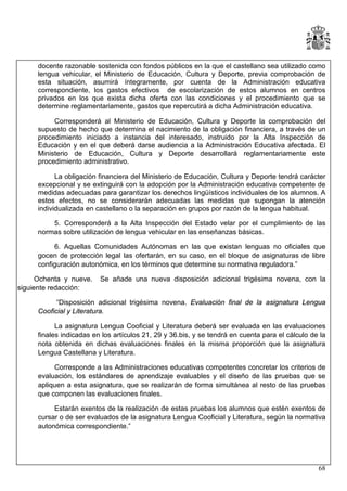 docente razonable sostenida con fondos públicos en la que el castellano sea utilizado como
lengua vehicular, el Ministerio de Educación, Cultura y Deporte, previa comprobación de
esta situación, asumirá íntegramente, por cuenta de la Administración educativa
correspondiente, los gastos efectivos de escolarización de estos alumnos en centros
privados en los que exista dicha oferta con las condiciones y el procedimiento que se
determine reglamentariamente, gastos que repercutirá a dicha Administración educativa.
Corresponderá al Ministerio de Educación, Cultura y Deporte la comprobación del
supuesto de hecho que determina el nacimiento de la obligación financiera, a través de un
procedimiento iniciado a instancia del interesado, instruido por la Alta Inspección de
Educación y en el que deberá darse audiencia a la Administración Educativa afectada. El
Ministerio de Educación, Cultura y Deporte desarrollará reglamentariamente este
procedimiento administrativo.
La obligación financiera del Ministerio de Educación, Cultura y Deporte tendrá carácter
excepcional y se extinguirá con la adopción por la Administración educativa competente de
medidas adecuadas para garantizar los derechos lingüísticos individuales de los alumnos. A
estos efectos, no se considerarán adecuadas las medidas que supongan la atención
individualizada en castellano o la separación en grupos por razón de la lengua habitual.
5. Corresponderá a la Alta Inspección del Estado velar por el cumplimiento de las
normas sobre utilización de lengua vehicular en las enseñanzas básicas.
6. Aquellas Comunidades Autónomas en las que existan lenguas no oficiales que
gocen de protección legal las ofertarán, en su caso, en el bloque de asignaturas de libre
configuración autonómica, en los términos que determine su normativa reguladora.”
Ochenta y nueve.
siguiente redacción:

Se añade una nueva disposición adicional trigésima novena, con la

“Disposición adicional trigésima novena. Evaluación final de la asignatura Lengua
Cooficial y Literatura.
La asignatura Lengua Cooficial y Literatura deberá ser evaluada en las evaluaciones
finales indicadas en los artículos 21, 29 y 36.bis, y se tendrá en cuenta para el cálculo de la
nota obtenida en dichas evaluaciones finales en la misma proporción que la asignatura
Lengua Castellana y Literatura.
Corresponde a las Administraciones educativas competentes concretar los criterios de
evaluación, los estándares de aprendizaje evaluables y el diseño de las pruebas que se
apliquen a esta asignatura, que se realizarán de forma simultánea al resto de las pruebas
que componen las evaluaciones finales.
Estarán exentos de la realización de estas pruebas los alumnos que estén exentos de
cursar o de ser evaluados de la asignatura Lengua Cooficial y Literatura, según la normativa
autonómica correspondiente.”

68

 
