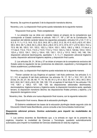 Noventa. Se suprime el apartado 3 de la disposición transitoria décima.
Noventa y uno. La disposición final quinta queda redactada de la siguiente manera:
“Disposición final quinta. Título competencial.
1. La presente Ley se dicta con carácter básico al amparo de la competencia que
corresponde al Estado conforme al artículo 149.1.1ª, 18ª y 30ª de la Constitución. Se
exceptúan del referido carácter básico los siguientes preceptos: artículos 5.5 y 5.6; 7; 8.1 y
8.3; 9; 11.1 y 11.3; 14.6; 15.3; 22.5; 24.6; 26.1 y 26.2; 31.5; 35; 41.5; 42.3 y 42.5; 47; 58.4,
58.5, 58.6, 58.7 y 58.8; 60.3 y 60.4; 66.2 y 66.4; 67.2, 67.3, 67.6, 67.7 y 67.8; 68.3; 72.4 y
72.5; 89; 90; 100.3; 101; 102.2, 102.3 y 102.4; 103.1; 105.2; 106.2 y 106.3; 111.bis.4 y
111.bis.5; 112.2, 112.3, 112.4 y 112.5; 113.3 y 113.4; 122.2 y 122.3; 122.bis; 123.2, 123.3,
123.4 y 123.5; 124.1, 124.2 y 124.4; 125; 130.1; 131.2 y 131.5; 144.3; 145; 146; 154;
disposición adicional decimoquinta, apartados 1, 4, 5 y 7; disposición adicional trigésimo
cuarta; disposición adicional trigésimo séptima; y disposición final cuarta.
2. Los artículos 29, 31, 36 bis y 37 se dictan al amparo de la competencia exclusiva del
Estado sobre la regulación de las condiciones de obtención, expedición y homologación de
títulos académicos y profesionales.”
Noventa y dos. La disposición final séptima queda redactada de la siguiente manera:
“Tienen carácter de Ley Orgánica el capítulo I del título preliminar, los artículos 3; 4;
5.1, 5.2; el capítulo III del título preliminar; los artículos 16; 17; 18.1 y 18.2; 19.1; 22; 23;
23.bis; 24; 25; 27; 30; 38; 68; 71; 74; 78; 80; 81.3 y 81.4; 82.2; 83; 84.1, 84.2, 84.3, 84.4,
84.5, 84.6, 84.7, 84.8 y 84.9; 85; 108; 109; 115; el capítulo IV del título IV; los artículos 118;
119; 126.1 y 126.2; 127; 128; 129; las disposiciones adicionales decimosexta,
decimoséptima, trigésima tercera y trigésima sexta; la disposición transitoria sexta, apartado
tercero; la disposición transitoria décima; las disposiciones finales primera y séptima, y la
disposición derogatoria única.”
Noventa y tres. Se añade una nueva disposición final novena, con la siguiente redacción:
“Disposición final novena. Bases de la educación plurilingüe.
El Gobierno establecerá las bases de la educación plurilingüe desde segundo ciclo de
Educación Infantil hasta Bachillerato, previa consulta a las Comunidades Autónomas.”
Disposición adicional primera. Centros autorizados para impartir las modalidades de
Bachillerato.
1. Los centros docentes de Bachillerato que, a la entrada en vigor de la presente ley
orgánica, impartan la modalidad de Ciencias y Tecnología, quedarán automáticamente
autorizados para impartir la modalidad de Ciencias establecida en esta ley orgánica.

69

 