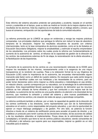 Esta reforma del sistema educativo pretende ser gradualista y prudente, basada en el sentido
común y sostenible en el tiempo, pues su éxito se medirá en función de la mejora objetiva de los
resultados de los alumnos. Esta ley orgánica es el resultado de un diálogo abierto y sincero, que
busca el consenso, enriquecido con las aportaciones de toda la comunidad educativa.
VI
La reforma promovida por la LOMCE se apoya en evidencias y recoge las mejores prácticas
comparadas. Los principales objetivos que persigue la reforma son reducir la tasa de abandono
temprano de la educación, mejorar los resultados educativos de acuerdo con criterios
internacionales, tanto en la tasa comparativa de alumnos excelentes, como en la de titulados en
Educación Secundaria Obligatoria, mejorar la empleabilidad, y estimular el espíritu emprendedor
de los estudiantes. Los principios sobre los cuales pivota la reforma son fundamentalmente el
aumento de la autonomía de centros, el refuerzo de la capacidad de gestión de la dirección de
los centros, las evaluaciones externas de fin de etapa, la racionalización de la oferta educativa y
la flexibilización de las trayectorias.
VII
El aumento de la autonomía de los centros es una recomendación reiterada de la OCDE para
mejorar los resultados de los mismos, necesariamente unida a la exigencia de una mayor
transparencia en la rendición de cuentas. Pese a la reiteración formal de la Ley Orgánica de
Educación (LOE) sobre la importancia de la autonomía, las encuestas internacionales siguen
marcando este factor como un déficit de nuestro sistema. Es necesario que cada centro tenga la
capacidad de identificar cuáles son sus fortalezas y las necesidades de su entorno, para así
poder tomar decisiones sobre cómo mejorar su oferta educativa y metodológica en ese ámbito,
en relación directa, cuando corresponda por su naturaleza, con la estrategia de la administración
educativa. Esta responsabilidad llevará aparejada la exigencia de demostrar que los recursos
públicos se han utilizado de forma eficiente y que han conducido a una mejora real de los
resultados. La autonomía de los centros es una puerta abierta a la atención a la diversidad de los
alumnos, que mantiene la cohesión y unidad del sistema y abre nuevas posibilidades de
cooperación entre los centros y de creación de redes de apoyo y aprendizaje compartido.
La reforma contribuirá también a reforzar, por un lado, la capacidad de gestión de la dirección de
los centros confiriendo a los directores, como representantes que son de la Administración
educativa en el centro y como responsables del proyecto educativo, y por otro la oportunidad de
ejercer un mayor liderazgo pedagógico y de gestión. Por otro lado, se potencia la función
directiva a través de un sistema de certificación previa para acceder al puesto de director, y se
establece un protocolo para rendir cuentas de las decisiones tomadas, de las acciones de calidad
y de los resultados obtenidos al implementarlas. Pocas áreas de la administración tienen la
complejidad y el tamaño que tiene la red de centros públicos educativos; siendo conscientes de
su dificultad y del esfuerzo que supone para sus responsables, mejorar su gestión es un reto
ineludible para el sistema.

7

 