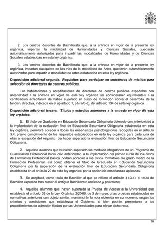 2. Los centros docentes de Bachillerato que, a la entrada en vigor de la presente ley
orgánica, impartan la modalidad de Humanidades y Ciencias Sociales, quedarán
automáticamente autorizados para impartir las modalidades de Humanidades y de Ciencias
Sociales establecidas en esta ley orgánica.
3. Los centros docentes de Bachillerato que, a la entrada en vigor de la presente ley
orgánica, impartan cualquiera de las vías de la modalidad de Artes, quedarán automáticamente
autorizados para impartir la modalidad de Artes establecida en esta ley orgánica.
Disposición adicional segunda. Requisitos para participar en concursos de méritos para
selección de directores de centros públicos.
Las habilitaciones y acreditaciones de directores de centros públicos expedidas con
anterioridad a la entrada en vigor de esta ley orgánica se considerarán equivalentes a la
certificación acreditativa de haber superado el curso de formación sobre el desarrollo de la
función directiva, indicada en el apartado 1, párrafo d), del artículo 134 de esta ley orgánica.
Disposición adicional tercera. Títulos y estudios anteriores a la entrada en vigor de esta
ley orgánica.
1. El título de Graduado en Educación Secundaria Obligatoria obtenido con anterioridad a
la implantación de la evaluación final de Educación Secundaria Obligatoria establecida en esta
ley orgánica, permitirá acceder a todas las enseñanzas postobligatorias recogidas en el artículo
3.4, previo cumplimiento de los requisitos establecidos en esta ley orgánica para cada una de
ellas a excepción del requisito de haber superado la evaluación final de Educación Secundaria
Obligatoria.
2. Aquellos alumnos que hubieran superado los módulos obligatorios de un Programa de
Cualificación Profesional Inicial con anterioridad a la implantación del primer curso de los ciclos
de Formación Profesional Básica podrán acceder a los ciclos formativos de grado medio de la
Formación Profesional, así como obtener el título de Graduado en Educación Secundaria
Obligatoria por la superación de la evaluación final de Educación Secundaria Obligatoria
establecida en el artículo 29 de esta ley orgánica por la opción de enseñanzas aplicadas.
3. Se aceptará, como título de Bachiller al que se refiere el artículo 41.3.a), el título de
Bachiller expedido tras cursar el antiguo Bachillerato unificado y polivalente.
4. Aquellos alumnos que hayan superado la Prueba de Acceso a la Universidad que
establecía el artículo 38 de la Ley Orgánica 2/2006, de 3 de mayo, o las pruebas establecidas en
normativas anteriores con objeto similar, mantendrán la nota obtenida en su momento según los
criterios y condiciones que establezca el Gobierno, si bien podrán presentarse a los
procedimientos de admisión fijados por las Universidades para elevar dicha nota.

70

 