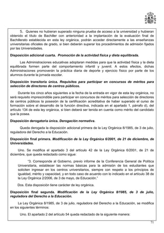 5. Quienes no hubieran superado ninguna prueba de acceso a la universidad y hubieran
obtenido el título de Bachiller con anterioridad a la implantación de la evaluación final de
Bachillerato establecida en esta ley orgánica, podrán acceder directamente a las enseñanzas
universitarias oficiales de grado, si bien deberán superar los procedimientos de admisión fijados
por las Universidades.
Disposición adicional cuarta. Promoción de la actividad física y dieta equilibrada.
Las Administraciones educativas adoptaran medidas para que la actividad física y la dieta
equilibrada formen parte del comportamiento infantil y juvenil. A estos efectos, dichas
Administraciones promoverán la práctica diaria de deporte y ejercicio físico por parte de los
alumnos durante la jornada escolar.
Disposición transitoria única. Requisitos para participar en concursos de méritos para
selección de directores de centros públicos.
Durante los cinco años siguientes a la fecha de la entrada en vigor de esta ley orgánica, no
será requisito imprescindible para participar en concursos de méritos para selección de directores
de centros públicos la posesión de la certificación acreditativa de haber superado el curso de
formación sobre el desarrollo de la función directiva, indicada en el apartado 1, párrafo d), del
artículo 134 de esta ley orgánica, si bien deberá ser tenida en cuenta como mérito del candidato
que la posea.
Disposición derogatoria única. Derogación normativa.
Queda derogada la disposición adicional primera de la Ley Orgánica 8/1985, de 3 de julio,
reguladora del Derecho a la Educación.
Disposición final primera. Modificación de la Ley Orgánica 6/2001, de 21 de diciembre, de
Universidades.
Uno. Se modifica el apartado 3 del artículo 42 de la Ley Orgánica 6/2001, de 21 de
diciembre, que queda redactado como sigue:
“3. Corresponde al Gobierno, previo informe de la Conferencia General de Política
Universitaria, establecer las normas básicas para la admisión de los estudiantes que
soliciten ingresar en los centros universitarios, siempre con respeto a los principios de
igualdad, mérito y capacidad, y en todo caso de acuerdo con lo indicado en el artículo 38 de
la Ley Orgánica 2/2006, de 3 de mayo, de Educación.”
Dos. Esta disposición tiene carácter de ley orgánica.
Disposición final segunda. Modificación de la Ley Orgánica 8/1985, de 3 de julio,
reguladora del Derecho a la Educación.
La Ley Orgánica 8/1985, de 3 de julio, reguladora del Derecho a la Educación, se modifica
en los siguientes términos:
Uno. El apartado 2 del artículo 54 queda redactado de la siguiente manera:
71

 