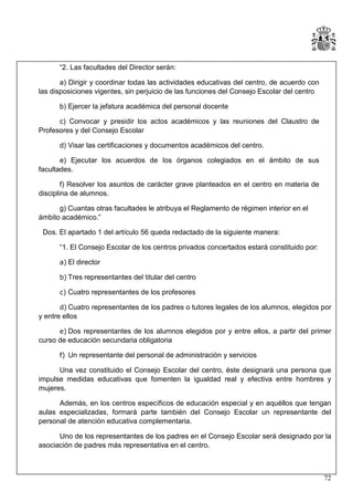 “2. Las facultades del Director serán:
a) Dirigir y coordinar todas las actividades educativas del centro, de acuerdo con
las disposiciones vigentes, sin perjuicio de las funciones del Consejo Escolar del centro
b) Ejercer la jefatura académica del personal docente
c) Convocar y presidir los actos académicos y las reuniones del Claustro de
Profesores y del Consejo Escolar
d) Visar las certificaciones y documentos académicos del centro.
e) Ejecutar los acuerdos de los órganos colegiados en el ámbito de sus
facultades.
f) Resolver los asuntos de carácter grave planteados en el centro en materia de
disciplina de alumnos.
g) Cuantas otras facultades le atribuya el Reglamento de régimen interior en el
ámbito académico.”
Dos. El apartado 1 del artículo 56 queda redactado de la siguiente manera:
“1. El Consejo Escolar de los centros privados concertados estará constituido por:
a) El director
b) Tres representantes del titular del centro
c) Cuatro representantes de los profesores
d) Cuatro representantes de los padres o tutores legales de los alumnos, elegidos por
y entre ellos
e) Dos representantes de los alumnos elegidos por y entre ellos, a partir del primer
curso de educación secundaria obligatoria
f) Un representante del personal de administración y servicios

Una vez constituido el Consejo Escolar del centro, éste designará una persona que
impulse medidas educativas que fomenten la igualdad real y efectiva entre hombres y
mujeres.
Además, en los centros específicos de educación especial y en aquéllos que tengan
aulas especializadas, formará parte también del Consejo Escolar un representante del
personal de atención educativa complementaria.
Uno de los representantes de los padres en el Consejo Escolar será designado por la
asociación de padres más representativa en el centro.

72

 