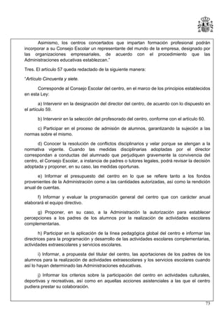 Asimismo, los centros concertados que impartan formación profesional podrán
incorporar a su Consejo Escolar un representante del mundo de la empresa, designado por
las organizaciones empresariales, de acuerdo con el procedimiento que las
Administraciones educativas establezcan.”
Tres. El artículo 57 queda redactado de la siguiente manera:
“Artículo Cincuenta y siete.
Corresponde al Consejo Escolar del centro, en el marco de los principios establecidos
en esta Ley:
a) Intervenir en la designación del director del centro, de acuerdo con lo dispuesto en
el artículo 59.
b) Intervenir en la selección del profesorado del centro, conforme con el artículo 60.
c) Participar en el proceso de admisión de alumnos, garantizando la sujeción a las
normas sobre el mismo.
d) Conocer la resolución de conflictos disciplinarios y velar porque se atengan a la
normativa vigente. Cuando las medidas disciplinarias adoptadas por el director
correspondan a conductas del alumnado que perjudiquen gravemente la convivencia del
centro, el Consejo Escolar, a instancia de padres o tutores legales, podrá revisar la decisión
adoptada y proponer, en su caso, las medidas oportunas.
e) Informar el presupuesto del centro en lo que se refiere tanto a los fondos
provenientes de la Administración como a las cantidades autorizadas, así como la rendición
anual de cuentas.
f) Informar y evaluar la programación general del centro que con carácter anual
elaborará el equipo directivo.
g) Proponer, en su caso, a la Administración la autorización para establecer
percepciones a los padres de los alumnos por la realización de actividades escolares
complementarias.
h) Participar en la aplicación de la línea pedagógica global del centro e informar las
directrices para la programación y desarrollo de las actividades escolares complementarias,
actividades extraescolares y servicios escolares.
i) Informar, a propuesta del titular del centro, las aportaciones de los padres de los
alumnos para la realización de actividades extraescolares y los servicios escolares cuando
así lo hayan determinado las Administraciones educativas.
j) Informar los criterios sobre la participación del centro en actividades culturales,
deportivas y recreativas, así como en aquellas acciones asistenciales a las que el centro
pudiera prestar su colaboración.

73

 