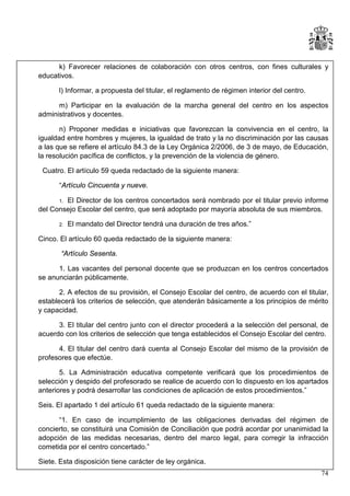 k) Favorecer relaciones de colaboración con otros centros, con fines culturales y
educativos.
l) Informar, a propuesta del titular, el reglamento de régimen interior del centro.
m) Participar en la evaluación de la marcha general del centro en los aspectos
administrativos y docentes.
n) Proponer medidas e iniciativas que favorezcan la convivencia en el centro, la
igualdad entre hombres y mujeres, la igualdad de trato y la no discriminación por las causas
a las que se refiere el artículo 84.3 de la Ley Orgánica 2/2006, de 3 de mayo, de Educación,
la resolución pacífica de conflictos, y la prevención de la violencia de género.
Cuatro. El artículo 59 queda redactado de la siguiente manera:
“Artículo Cincuenta y nueve.
El Director de los centros concertados será nombrado por el titular previo informe
del Consejo Escolar del centro, que será adoptado por mayoría absoluta de sus miembros.
1.

2.

El mandato del Director tendrá una duración de tres años.”

Cinco. El artículo 60 queda redactado de la siguiente manera:
“Artículo Sesenta.
1. Las vacantes del personal docente que se produzcan en los centros concertados
se anunciarán públicamente.
2. A efectos de su provisión, el Consejo Escolar del centro, de acuerdo con el titular,
establecerá los criterios de selección, que atenderán básicamente a los principios de mérito
y capacidad.
3. El titular del centro junto con el director procederá a la selección del personal, de
acuerdo con los criterios de selección que tenga establecidos el Consejo Escolar del centro.
4. El titular del centro dará cuenta al Consejo Escolar del mismo de la provisión de
profesores que efectúe.
5. La Administración educativa competente verificará que los procedimientos de
selección y despido del profesorado se realice de acuerdo con lo dispuesto en los apartados
anteriores y podrá desarrollar las condiciones de aplicación de estos procedimientos.”
Seis. El apartado 1 del artículo 61 queda redactado de la siguiente manera:
“1. En caso de incumplimiento de las obligaciones derivadas del régimen de
concierto, se constituirá una Comisión de Conciliación que podrá acordar por unanimidad la
adopción de las medidas necesarias, dentro del marco legal, para corregir la infracción
cometida por el centro concertado.”
Siete. Esta disposición tiene carácter de ley orgánica.
74

 