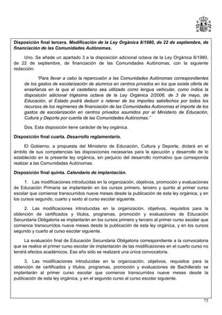 Disposición final tercera. Modificación de la Ley Orgánica 8/1980, de 22 de septiembre, de
financiación de las Comunidades Autónomas.
Uno. Se añade un apartado 3 a la disposición adicional octava de la Ley Orgánica 8/1980,
de 22 de septiembre, de financiación de las Comunidades Autónomas, con la siguiente
redacción:
“Para llevar a cabo la repercusión a las Comunidades Autónomas correspondientes
de los gastos de escolarización de alumnos en centros privados en los que exista oferta de
enseñanza en la que el castellano sea utilizado como lengua vehicular, como indica la
disposición adicional trigésima octava de la Ley Orgánica 2/2006, de 3 de mayo, de
Educación, el Estado podrá deducir o retener de los importes satisfechos por todos los
recursos de los regímenes de financiación de las Comunidades Autónomas el importe de los
gastos de escolarización en centros privados asumidos por el Ministerio de Educación,
Cultura y Deporte por cuenta de las Comunidades Autónomas.”
Dos. Esta disposición tiene carácter de ley orgánica.
Disposición final cuarta. Desarrollo reglamentario.
El Gobierno, a propuesta del Ministerio de Educación, Cultura y Deporte, dictará en el
ámbito de sus competencias las disposiciones necesarias para la ejecución y desarrollo de lo
establecido en la presente ley orgánica, sin perjuicio del desarrollo normativo que corresponda
realizar a las Comunidades Autónomas.
Disposición final quinta. Calendario de implantación.
1. Las modificaciones introducidas en la organización, objetivos, promoción y evaluaciones
de Educación Primaria se implantarán en los cursos primero, tercero y quinto al primer curso
escolar que comience transcurridos nueve meses desde la publicación de esta ley orgánica, y en
los cursos segundo, cuarto y sexto al curso escolar siguiente.
2. Las modificaciones introducidas en la organización, objetivos, requisitos para la
obtención de certificados y títulos, programas, promoción y evaluaciones de Educación
Secundaria Obligatoria se implantarán en los cursos primero y tercero al primer curso escolar que
comience transcurridos nueve meses desde la publicación de esta ley orgánica, y en los cursos
segundo y cuarto al curso escolar siguiente.
La evaluación final de Educación Secundaria Obligatoria correspondiente a la convocatoria
que se realice el primer curso escolar de implantación de las modificaciones en el cuarto curso no
tendrá efectos académicos. Ese año sólo se realizará una única convocatoria.
3. Las modificaciones introducidas en la organización, objetivos, requisitos para la
obtención de certificados y títulos, programas, promoción y evaluaciones de Bachillerato se
implantarán al primer curso escolar que comience transcurridos nueve meses desde la
publicación de esta ley orgánica, y en el segundo curso al curso escolar siguiente.

75

 