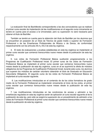 La evaluación final de Bachillerato correspondiente a las dos convocatorias que se realicen
el primer curso escolar de implantación de las modificaciones en el segundo curso únicamente se
tendrá en cuenta para el acceso a la Universidad, pero su superación no será necesaria para
obtener el título de Bachiller.
También se tendrá en cuenta para la obtención del título de Bachiller por los alumnos que
se encuentren en posesión de un título de Técnico de grado medio o superior de Formación
Profesional o de las Enseñanzas Profesionales de Música o de Danza, de conformidad
respectivamente con los artículos 44.4 y 50.2 de esta ley orgánica.
4. El resto de evaluaciones y pruebas establecidas en esta ley orgánica se implantarán al
primer curso escolar que comience transcurridos nueve meses desde la publicación de esta ley
orgánica.
5. Los ciclos de Formación Profesional Básica sustituirán progresivamente a los
Programas de Cualificación Profesional Inicial. El primer curso de los ciclos de Formación
Profesional Básica se implantará al primer curso escolar que comience transcurridos nueve
meses desde la publicación de esta ley orgánica, curso en el se suprimirá la oferta de módulos
obligatorios de los Programas de Cualificación Profesional Inicial; durante este curso, los alumnos
que superen los módulos de carácter voluntario obtendrán el título de Graduado en Educación
Secundaria Obligatoria. El segundo curso de los ciclos de Formación Profesional Básica se
implantará al curso escolar siguiente.
6. Las modificaciones introducidas en el contenido de de los ciclos formativos de grado
medio de la Formación Profesional se implantarán únicamente al inicio de los ciclos, al primer
curso escolar que comience transcurridos nueve meses desde la publicación de esta ley
orgánica.
7. Las modificaciones introducidas en las condiciones de acceso y admisión a las
enseñanzas reguladas en esta ley orgánica serán de aplicación al curso escolar siguiente al de la
publicación de esta ley, pero sólo se exigirá la superación de un procedimiento de admisión a los
ciclos de Formación Profesional al primer curso escolar que comience transcurridos nueve meses
desde la publicación de esta ley orgánica.

76

 