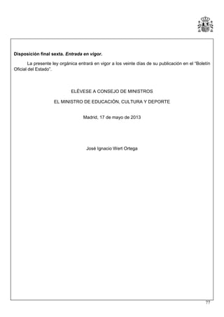 Disposición final sexta. Entrada en vigor.
La presente ley orgánica entrará en vigor a los veinte días de su publicación en el “Boletín
Oficial del Estado”.

ELÉVESE A CONSEJO DE MINISTROS
EL MINISTRO DE EDUCACIÓN, CULTURA Y DEPORTE

Madrid, 17 de mayo de 2013

José Ignacio Wert Ortega

77

 