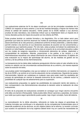 VIII
Las evaluaciones externas de fin de etapa constituyen una de las principales novedades de la
LOMCE con respecto al marco anterior y una de las medidas llamadas a mejorar de manera más
directa la calidad del sistema educativo. Veinte países de la OCDE realizan a sus alumnos
pruebas de esta naturaleza y las evidencias indican que su implantación tiene un impacto de al
menos dieciséis puntos de mejora de acuerdo con los criterios de PISA.
Estas pruebas tendrán un carácter formativo y de diagnóstico. Por un lado deben servir para
garantizar que todos los alumnos alcancen los niveles de aprendizaje adecuados para el normal
desenvolvimiento de la vida personal y profesional conforme el titulo pretendido, y además deben
permitir orientar a los alumnos en sus decisiones escolares de acuerdo con los conocimientos y
competencias que realmente posean. Por otro lado, estas pruebas normalizan los estándares de
titulación en toda España, indicando de forma clara al conjunto de la comunidad educativa cuáles
son los niveles de exigencia requeridos e introduciendo elementos de certeza, objetividad y
comparabilidad de resultados. Además, proporcionan a los padres, a los centros y a las
Administraciones educativas una valiosa información de cara a futuras decisiones. El objetivo de
esta evaluación es la mejora del aprendizaje del alumno, de las medidas de gestión de los
centros y de las políticas de las Administraciones.
La transparencia de los datos debe realizarse persiguiendo informar sobre el valor añadido de los
centros en relación con las circunstancias socioeconómicas de su entorno y de manera especial
sobre la evolución de éstos.
Las pruebas serán homologables a las que se realizan en el ámbito internacional y en especial a
las de la OCDE y se centran en el nivel de adquisición de las competencias. Siguiendo las pautas
internacionales, deberán ser cuidadosas en cualquier caso para poder medir los resultados del
proceso de aprendizaje sin mermar la deseada autonomía de los centros, y deberán excluir la
posibilidad de cualquier tipo de adiestramiento para su superación.
Las evaluaciones propuestas no agotan las posibilidades de evaluación dentro del sistema, si
bien corresponderá a las Administraciones educativas la decisión sobre la realización de otras
evaluaciones.
El éxito de la propuesta de evaluaciones consistirá en conseguir que ningún alumno encuentre
ante ellas una barrera infranqueable. Cada prueba debe ofrecer opciones y pasarelas, de manera
que nadie que quiera seguir aprendiendo pueda quedar, bajo ningún concepto, fuera del sistema.
IX
La racionalización de la oferta educativa, reforzando en todas las etapas el aprendizaje de
materias troncales que contribuyan a la adquisición de las competencias fundamentales para el
desarrollo académico de los alumnos, es otro objetivo básico de la reforma. La revisión curricular
que suceda a la aprobación de la ley orgánica deberá tener muy en cuenta las necesidades de
8

 