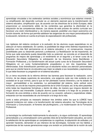 aprendizaje vinculadas a los acelerados cambios sociales y económicos que estamos viviendo.
La simplificación del desarrollo curricular es un elemento esencial para la transformación del
sistema educativo, simplificación que, de acuerdo con las directrices de la Unión Europea, debe
proporcionar un conocimiento sólido de los contenidos que garantice la efectividad en la
adquisición de las competencias básicas. Las claves de este proceso de cambio curricular son
favorecer una visión interdisciplinar y, de manera especial, posibilitar una mayor autonomía a la
función docente, de forma que permita satisfacer las exigencias de una mayor personalización de
la educación, teniendo en cuenta el principio de especialización del profesorado.
X
Las rigideces del sistema conducen a la exclusión de los alumnos cuyas expectativas no se
adecuan al marco establecido. En cambio, la posibilidad de elegir entre distintas trayectorias les
garantiza una más fácil permanencia en el sistema educativo y, en consecuencia, mayores
posibilidades para su desarrollo personal y profesional. La flexibilización de las trayectorias, de
forma que cada estudiante pueda desarrollar todo su potencial, se concreta en el desarrollo de
programas de mejora del aprendizaje y el rendimiento en el segundo y el tercer curso de la
Educación Secundaria Obligatoria, la anticipación de los itinerarios hacia Bachillerato y
Formación Profesional, y la transformación del actual cuarto curso de la Educación Secundaria
Obligatoria en un curso fundamentalmente propedéutico y con dos trayectorias bien
diferenciadas. Esta diversificación permitirá que el estudiante reciba una atención personalizada
para que se oriente hacia la vía educativa que mejor se adapte a sus necesidades y aspiraciones,
lo que debe favorecer su progresión en el sistema educativo.
Es un tema recurrente de la reforma eliminar las barreras para favorecer la realización, como
mínimo, de las etapas superiores de secundaria, una exigencia cada vez más evidente en la
sociedad en la que vivimos, para lo que se han planteado nuevos itinerarios y se ha dotado de
mayor permeabilidad a los existentes. La permeabilidad del sistema, tanto vertical como
horizontal, es una de las mayores preocupaciones de la Unión Europea; así, la ley abre pasarelas
entre todas las trayectorias formativas y dentro de ellas, de manera que ninguna decisión de
ningún alumno sea irreversible. Cualquier alumno puede transitar a lo largo de su proceso de
formación de unos ámbitos a otros de acuerdo con su vocación, esfuerzo y expectativas vitales,
enlazando con las necesidades de una formación a lo largo de la vida.
Junto a estos principios es necesario destacar tres ámbitos sobre los que la LOMCE hace
especial incidencia con vistas a la transformación del sistema educativo: las Tecnologías de la
Información y Comunicación, el fomento del plurilingüismo, y la modernización de la Formación
Profesional.
XI
La tecnología ha conformado históricamente la educación y la sigue conformado. El aprendizaje
personalizado y su universalización como grandes retos de la transformación educativa, así como
la satisfacción de los aprendizajes en competencias no cognitivas, la adquisición de actitudes y el
aprender haciendo, demandan el uso intensivo de las tecnologías. Conectar con los hábitos y
experiencias de las nuevas generaciones exige una revisión en profundidad de la noción de aula
9

 