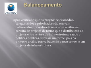 Após verificado que os projetos selecionados,
categorizados e priorizados não estavam
balanceados, foi realizada uma nova análise na
carteira de projetos de forma que a distribuição de
projetos entre as área de infra-estrutura, saúde e
políticas públicas estivesse uniforme, pois na
primeira análise estava havendo o foco somente em
projetos de infra-estrutura.
 
