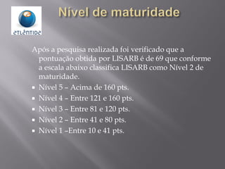 Após a pesquisa realizada foi verificado que a
pontuação obtida por LISARB é de 69 que conforme
a escala abaixo classifica LISARB como Nível 2 de
maturidade.
 Nível 5 – Acima de 160 pts.
 Nível 4 – Entre 121 e 160 pts.
 Nível 3 – Entre 81 e 120 pts.
 Nível 2 – Entre 41 e 80 pts.
 Nível 1 –Entre 10 e 41 pts.
 