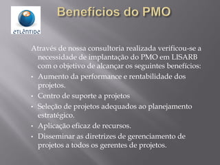 Através de nossa consultoria realizada verificou-se a
necessidade de implantação do PMO em LISARB
com o objetivo de alcançar os seguintes benefícios:
• Aumento da performance e rentabilidade dos
projetos.
• Centro de suporte a projetos
• Seleção de projetos adequados ao planejamento
estratégico.
• Aplicação eficaz de recursos.
• Disseminar as diretrizes de gerenciamento de
projetos a todos os gerentes de projetos.
 