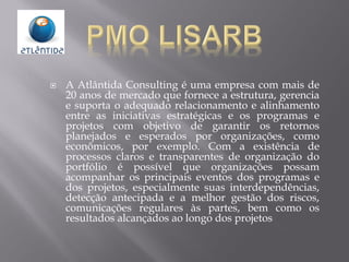  A Atlântida Consulting é uma empresa com mais de
20 anos de mercado que fornece a estrutura, gerencia
e suporta o adequado relacionamento e alinhamento
entre as iniciativas estratégicas e os programas e
projetos com objetivo de garantir os retornos
planejados e esperados por organizações, como
econômicos, por exemplo. Com a existência de
processos claros e transparentes de organização do
portfólio é possível que organizações possam
acompanhar os principais eventos dos programas e
dos projetos, especialmente suas interdependências,
detecção antecipada e a melhor gestão dos riscos,
comunicações regulares às partes, bem como os
resultados alcançados ao longo dos projetos
 