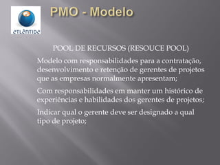 POOL DE RECURSOS (RESOUCE POOL)
Modelo com responsabilidades para a contratação,
desenvolvimento e retenção de gerentes de projetos
que as empresas normalmente apresentam;
Com responsabilidades em manter um histórico de
experiências e habilidades dos gerentes de projetos;
Indicar qual o gerente deve ser designado a qual
tipo de projeto;
 