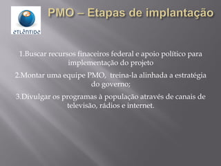 1.Buscar recursos finaceiros federal e apoio político para
implementação do projeto
2.Montar uma equipe PMO, treina-la alinhada a estratégia
do governo;
3.Divulgar os programas à população através de canais de
televisão, rádios e internet.
 
