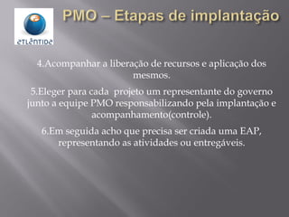 4.Acompanhar a liberação de recursos e aplicação dos
mesmos.
5.Eleger para cada projeto um representante do governo
junto a equipe PMO responsabilizando pela implantação e
acompanhamento(controle).
6.Em seguida acho que precisa ser criada uma EAP,
representando as atividades ou entregáveis.
 