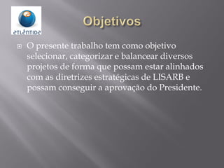 O presente trabalho tem como objetivo
selecionar, categorizar e balancear diversos
projetos de forma que possam estar alinhados
com as diretrizes estratégicas de LISARB e
possam conseguir a aprovação do Presidente.
 