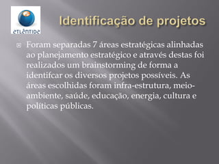  Foram separadas 7 áreas estratégicas alinhadas
ao planejamento estratégico e através destas foi
realizados um brainstorming de forma a
identifcar os diversos projetos possíveis. As
áreas escolhidas foram infra-estrutura, meio-
ambiente, saúde, educação, energia, cultura e
políticas públicas.
 