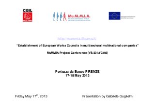 http://mummia.filcams.it/
“Establishment of European Works Councils in multisectoral multinational companies”
MuMMIA Project Conference (VS/2012/0303)
Fortezza da Basso FIRENZE
17-18 May 2013
Friday May 17th
, 2013 Presentation by Gabriele Guglielmi
 