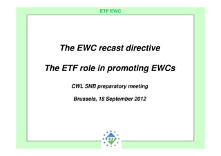 European Transport Workers´ Federation
ETF EWC
The EWC recast directive
The ETF role in promoting EWCs
CWL SNB preparatory meeting
Brussels, 18 September 2012
 