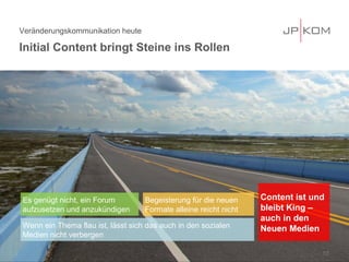 Veränderungskommunikation heute
Initial Content bringt Steine ins Rollen
13
Es genügt nicht, ein Forum
aufzusetzen und anzukündigen
Begeisterung für die neuen
Formate alleine reicht nicht
Wenn ein Thema flau ist, lässt sich das auch in den sozialen
Medien nicht verbergen
Content ist und
bleibt King –
auch in den
Neuen Medien
 