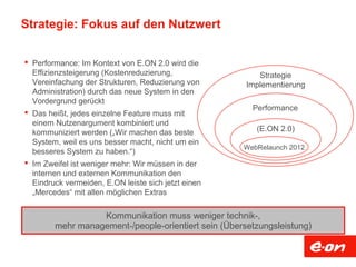 Strategie: Fokus auf den Nutzwert
 Performance: Im Kontext von E.ON 2.0 wird die
Effizienzsteigerung (Kostenreduzierung,
Vereinfachung der Strukturen, Reduzierung von
Administration) durch das neue System in den
Vordergrund gerückt
 Das heißt, jedes einzelne Feature muss mit
einem Nutzenargument kombiniert und
kommuniziert werden („Wir machen das beste
System, weil es uns besser macht, nicht um ein
besseres System zu haben.“)
 Im Zweifel ist weniger mehr: Wir müssen in der
internen und externen Kommunikation den
Eindruck vermeiden, E.ON leiste sich jetzt einen
„Mercedes“ mit allen möglichen Extras
Kommunikation muss weniger technik-,
mehr management-/people-orientiert sein (Übersetzungsleistung)
WebRelaunch 2012
Performance
Strategie
Implementierung
(E.ON 2.0)
 