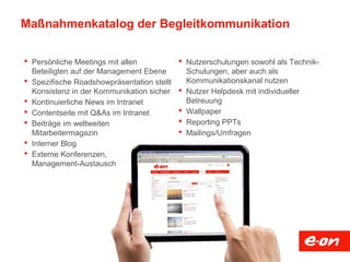 Maßnahmenkatalog der Begleitkommunikation
 Persönliche Meetings mit allen
Beteiligten auf der Management Ebene
 Spezifische Roadshowpräsentation stellt
Konsistenz in der Kommunikation sicher
 Kontinuierliche News im Intranet
 Contentseite mit Q&As im Intranet
 Beiträge im weltweiten
Mitarbeitermagazin
 Interner Blog
 Externe Konferenzen,
Management-Austausch
 Nutzerschulungen sowohl als Technik-
Schulungen, aber auch als
Kommunikationskanal nutzen
 Nutzer Helpdesk mit individueller
Betreuung
 Wallpaper
 Reporting PPTs
 Mailings/Umfragen
 
