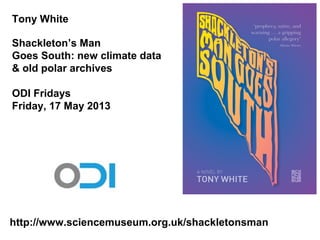 Tony White
Shackleton’s Man
Goes South: new climate data
& old polar archives
ODI Fridays
Friday, 17 May 2013
http://www.sciencemuseum.org.uk/shackletonsman
 