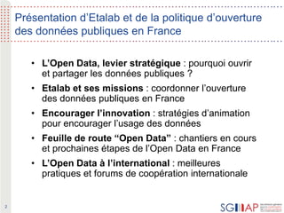 2
Présentation d’Etalab et de la politique d’ouverture
des données publiques en France
• L’Open Data, levier stratégique : pourquoi ouvrir
et partager les données publiques ?
• Etalab et ses missions : coordonner l’ouverture
des données publiques en France
• Encourager l’innovation : stratégies d’animation
pour encourager l’usage des données
• Feuille de route “Open Data” : chantiers en cours
et prochaines étapes de l’Open Data en France
• L’Open Data à l’international : meilleures
pratiques et forums de coopération internationale
 