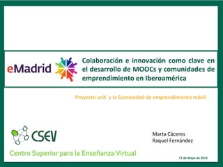 1	
  
Proyecto	
  unX	
  	
  y	
  la	
  Comunidad	
  de	
  emprendimiento	
  móvil	
  
Colaboración	
  e	
  innovación	
  como	
  clave	
  en	
  
el	
  desarrollo	
  de	
  MOOCs	
  y	
  comunidades	
  de	
  
emprendimiento	
  en	
  Iberoamérica	
  
17	
  de	
  Mayo	
  de	
  2013	
  
Marta	
  Cáceres	
  
Raquel	
  Fernández	
  
 
