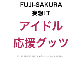 2013年5月18日 SAKURAボードユーザ会 大和田健一
FUJI-SAKURA
妄想LT
アイドル
応援グッツ
 