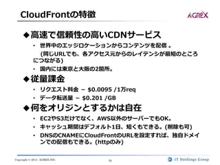 Copyright © 2013 AGREX INC. 10
CloudFrontの特徴
◆高速で信頼性の高いCDNサービス
• 世界中のエッジロケーションからコンテンツを配信 。
(同じURLでも、各アクセス元からのレイテンシが最短のところ
につながる)
• 国内には東京と大阪の2箇所。
◆従量課金
• リクエスト料金 － $0.0095 /1万req
• データ転送量 － $0.201 /GB
◆何をオリジンとするかは自在
• EC2やS3だけでなく、AWS以外のサーバーでもOK。
• キャッシュ期間はデフォルト1日、短くもできる。(削除も可)
• DNSのCNAMEにCloudFrontのURLを設定すれば、独自ドメイ
ンでの配信もできる。(httpのみ)
 